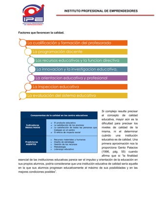 INSTITUTO PROFESIONAL DE EMPRENDEDORES
Factores que favorecen la calidad.
Si complejo resulta precisar
el concepto de calidad
educativa, mayor aún es la
dificultad para precisar los
niveles de calidad de la
misma, ni el determinar
cuándo una institución
educativa es de calidad. Una
primera aproximación nos la
proporciona Gento Palacios
(1996, pág. 55) cuando
afirma que si “la finalidad
esencial de las instituciones educativas parece ser el impulso y orientación de la educación en
sus propios alumnos, podría considerarse que una institución educativa de calidad sería aquella
en la que sus alumnos progresan educativamente al máximo de sus posibilidades y en las
mejores condiciones posibles”.
La cualificación y formación del profesorado
La programación docente
Los recursos educativos y la funcion directiva
La innovacion y la investigacion educativa.
La orientacion educativa y profesional
La inspeccion educativa
La evaluación del sistema educativo
 