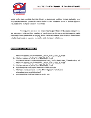 INSTITUTO PROFESIONAL DE EMPRENDEDORES
casos en los que nuestros alumnos difieran en cuestiones sociales, étnicas, culturales y de
lenguaje pero tenemos que visualizar una educación con valores en la cual la equidad y justicia
prevalezca ante cualquier situación académica.
Conseguimos observar que el respeto y las garantías individuales de cada persona
son las que concretan las ideas concisas en nuestros educandos, generar ambientes adecuados
para la educación erradicando el bullying, acoso y maltratos de todo entre nuestras comunidades
estudiantiles recrearan aspectos esenciales en la formación del alumno.
REFERENCIAS BIBLIOGRAFICAS
1. http://www.cee.edu.mx/revista/r1991_2000/r_texto/t_1992_2_03.pdf
2. http://www.scielo.br/pdf/cp/v34n123/a03v34123.pdf
3. http://www.uaeh.edu.mx/investigacion/icshu/LI_EstuSociales/Carlos_Solera/Equidad.pdf
4. http://www.cee.edu.mx/revista/r1991_2000/r_texto/t_1992_2_03.pdf
5. http://www.scielo.br/pdf/cp/v34n123/a03v34123.pdf
6. http://www.rinace.net/riejs/numeros/vol1-num1/art1.pdf
7. http://ocw.usal.es/ciencias-sociales-1/investigacion-evaluativa-en-
educacion/contenidos/Calidad.pdf
8. http://www.rinace.net/arts/vol4num2e/art5.htm
 