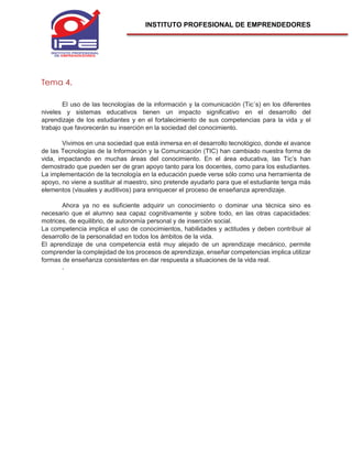 INSTITUTO PROFESIONAL DE EMPRENDEDORES
Tema 4.
El uso de las tecnologías de la información y la comunicación (Tic´s) en los diferentes
niveles y sistemas educativos tienen un impacto significativo en el desarrollo del
aprendizaje de los estudiantes y en el fortalecimiento de sus competencias para la vida y el
trabajo que favorecerán su inserción en la sociedad del conocimiento.
Vivimos en una sociedad que está inmersa en el desarrollo tecnológico, donde el avance
de las Tecnologías de la Información y la Comunicación (TIC) han cambiado nuestra forma de
vida, impactando en muchas áreas del conocimiento. En el área educativa, las Tic’s han
demostrado que pueden ser de gran apoyo tanto para los docentes, como para los estudiantes.
La implementación de la tecnología en la educación puede verse sólo como una herramienta de
apoyo, no viene a sustituir al maestro, sino pretende ayudarlo para que el estudiante tenga más
elementos (visuales y auditivos) para enriquecer el proceso de enseñanza aprendizaje.
Ahora ya no es suficiente adquirir un conocimiento o dominar una técnica sino es
necesario que el alumno sea capaz cognitivamente y sobre todo, en las otras capacidades:
motrices, de equilibrio, de autonomía personal y de inserción social.
La competencia implica el uso de conocimientos, habilidades y actitudes y deben contribuir al
desarrollo de la personalidad en todos los ámbitos de la vida.
El aprendizaje de una competencia está muy alejado de un aprendizaje mecánico, permite
comprender la complejidad de los procesos de aprendizaje, enseñar competencias implica utilizar
formas de enseñanza consistentes en dar respuesta a situaciones de la vida real.
.
 
