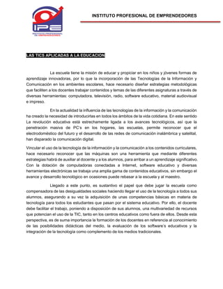 INSTITUTO PROFESIONAL DE EMPRENDEDORES
LAS TICS APLICADAS A LA EDUCACION
La escuela tiene la misión de educar y propiciar en los niños y jóvenes formas de
aprendizaje innovadoras, por lo que la incorporación de las Tecnologías de la Información y
Comunicación en los ambientes escolares, hace necesario diseñar estrategias metodológicas
que faciliten a los docentes trabajar contenidos y temas de las diferentes asignaturas a través de
diversas herramientas: computadora, televisión, radio, software educativo, material audiovisual
e impreso.
En la actualidad la influencia de las tecnologías de la información y la comunicación
ha creado la necesidad de introducirlas en todos los ámbitos de la vida cotidiana. En este sentido
La revolución educativa está estrechamente ligada a los avances tecnológicos, así que la
penetración masiva de PC’s en los hogares, las escuelas, permite reconocer que el
electrodoméstico del futuro y el desarrollo de las redes de comunicación inalámbrica y satelital,
han disparado la comunicación digital.
Vincular el uso de la tecnología de la información y la comunicación a los contenidos curriculares,
hace necesario reconocer que las máquinas son una herramienta que mediante diferentes
estrategias habrá de auxiliar al docente y a los alumnos, para arribar a un aprendizaje significativo.
Con la dotación de computadoras conectadas a Internet, software educativo y diversas
herramientas electrónicas se trabaja una amplia gama de contenidos educativos, sin embargo el
avance y desarrollo tecnológico en ocasiones puede rebasar a la escuela y al maestro.
Llegado a este punto, es sustantivo el papel que debe jugar la escuela como
compensadora de las desigualdades sociales haciendo llegar el uso de la tecnología a todos sus
alumnos, asegurando a su vez la adquisición de unas competencias básicas en materia de
tecnología para todos los estudiantes que pasan por el sistema educativo. Por ello, el docente
debe facilitar el trabajo, poniendo a disposición de sus alumnos, una multivariedad de recursos
que potencian el uso de la TIC, tanto en los centros educativos como fuera de ellos. Desde esta
perspectiva, es de suma importancia la formación de los docentes en referencia al conocimiento
de las posibilidades didácticas del medio, la evaluación de los software’s educativos y la
integración de la tecnología como complemento de los medios tradicionales.
 