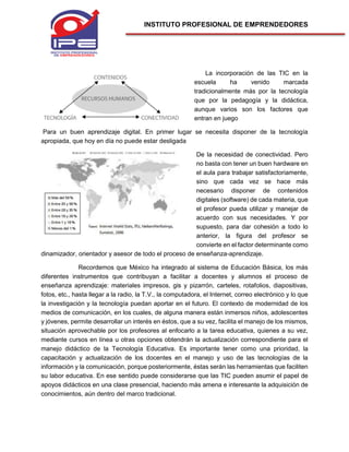 INSTITUTO PROFESIONAL DE EMPRENDEDORES
La incorporación de las TIC en la
escuela ha venido marcada
tradicionalmente más por la tecnología
que por la pedagogía y la didáctica,
aunque varios son los factores que
entran en juego
Para un buen aprendizaje digital. En primer lugar se necesita disponer de la tecnología
apropiada, que hoy en día no puede estar desligada
De la necesidad de conectividad. Pero
no basta con tener un buen hardware en
el aula para trabajar satisfactoriamente,
sino que cada vez se hace más
necesario disponer de contenidos
digitales (software) de cada materia, que
el profesor pueda utilizar y manejar de
acuerdo con sus necesidades. Y por
supuesto, para dar cohesión a todo lo
anterior, la figura del profesor se
convierte en el factor determinante como
dinamizador, orientador y asesor de todo el proceso de enseñanza-aprendizaje.
Recordemos que México ha integrado al sistema de Educación Básica, los más
diferentes instrumentos que contribuyan a facilitar a docentes y alumnos el proceso de
enseñanza aprendizaje: materiales impresos, gis y pizarrón, carteles, rotafolios, diapositivas,
fotos, etc., hasta llegar a la radio, la T.V., la computadora, el Internet, correo electrónico y lo que
la investigación y la tecnología puedan aportar en el futuro. El contexto de modernidad de los
medios de comunicación, en los cuales, de alguna manera están inmersos niños, adolescentes
y jóvenes, permite desarrollar un interés en éstos, que a su vez, facilita el manejo de los mismos,
situación aprovechable por los profesores al enfocarlo a la tarea educativa, quienes a su vez,
mediante cursos en línea u otras opciones obtendrán la actualización correspondiente para el
manejo didáctico de la Tecnología Educativa. Es importante tener como una prioridad, la
capacitación y actualización de los docentes en el manejo y uso de las tecnologías de la
información y la comunicación, porque posteriormente, éstas serán las herramientas que faciliten
su labor educativa. En ese sentido puede considerarse que las TIC pueden asumir el papel de
apoyos didácticos en una clase presencial, haciendo más amena e interesante la adquisición de
conocimientos, aún dentro del marco tradicional.
 
