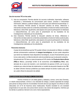 INSTITUTO PROFESIONAL DE EMPRENDEDORES
Uso de recursos TIC en las aulas
1. Aula de computación: Permite abordar los recursos multimedia, hipermedia, softwares
educativos y herramientas de comunicación para buscar, procesar e intercambiar
información, elaborar y publicar trabajos, así como para usar sistemas de aprendizaje. 2.-
Aula interactiva: Permite abordar la discusión colectiva de temas, reflexiones e
intercambio de ideas sobre los contenidos presentados a través de medios audiovisuales,
televisivos o sitios Web. Igualmente, este espacio sirve para la participación en teleclases
o videoconferencias, así como para la presentación de los resultados de las
investigaciones realizadas por los estudiantes.
2. Aula interactiva: Permite abordar la discusión colectiva de temas, reflexiones e
intercambio de ideas sobre los contenidos presentados a través de medios audiovisuales,
televisivos o sitios Web. Igualmente, este espacio sirve para la participación en teleclases
o videoconferencias, así como para la presentación de los resultados de las
investigaciones realizadas por los estudiantes.
Panorama mexicano
A pesar de los beneficios que las TIC pueden ofrecer a la educación en México, se deben
afrontar primeramente cuestiones en rezagos tecnológicos, el poco poder adquisitivo
que tienen los habitantes hacia dispositivos tecnológicos, el poco financiamiento que se
le da a este sector y la falta de atención ante los problemas que la educación presenta.
Actualmente las TIC tiene un peso de apenas el 5.6% dentro del Producto Interno Bruto
(PIB) de México, porcentaje similar al de economías como Sudáfrica y Perú, esto,
derivado de un poco de inversión y con crecimiento de apenas el 9.6%, por lo que es
evidente que, antes de tratar de implementar un modelo de educación basado en las TIC,
se deben afrontar diversos problemas que desde siempre ha tenido nuestro país, para
así, poder ofrecer la educación de calidad.
RECUERSOS MATERIALES PARA LA EDUCACION
Vivimos inmersos en una aldea global y cableada y somos, como dice Chomsky,
un rebaño desconcertado; vivimos a una velocidad de vértigo y nuestra capacidad de sosiego
para pensar se diluye entre los innumerables microchis del ocio que alguien nos ofrece en dosis
adecuadas con el fin de hacernos seres inadecuados. Nuestra sociedad es una sociedad
programada en la que sólo unos pocos tienen acceso a las claves del programa, mientras que
los demás no podemos intervenir sino como meros espectadores.
 