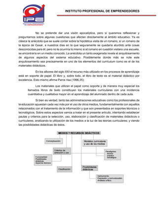 INSTITUTO PROFESIONAL DE EMPRENDEDORES
No se pretende dar una visión apocalíptica, pero sí queremos reflexionar y
preguntarnos sobre algunas cuestiones que afectan directamente al ámbito educativo. Ya es
clásica la anécdota que se suele contar sobre la hipotética visita de un romano, sí un romano de
la época de Cesar, a nuestros días en la que seguramente se quedaría aturdido ante cosas
desconocidas para él; pero no le ocurriría lo mismo si el romano en cuestión visitara una escuela,
se encontraría en un medio conocido. La anécdota un tanto exagerada revela el anquilosamiento
de algunos aspectos del sistema educativo. Posiblemente donde más se note este
anquilosamiento sea precisamente en uno de los elementos del currículum como es el de los
materiales didácticos.
En los albores del siglo XXI el recurso más utilizado en los procesos de aprendizaje
está en soporte de papel. El libro y, sobre todo, el libro de texto es el material didáctico por
excelencia. Esto mismo afirma Parce risa (1996,35):
Los materiales que utilizan el papel como soporte y de manera muy especial los
llamados libros de texto constituyen los materiales curriculares con una incidencia
cuantitativa y cualitativa mayor en el aprendizaje del alumnado dentro de cada aula.
Si bien es verdad, tanto las administraciones educativas como los profesionales de
la educación apuestan cada vez más por el uso de otros medios, fundamentalmente con aquellos
relacionados con el tratamiento de la información y que son presentados en soportes técnicos o
tecnológicos. Sobre estos aspectos vamos a tratar en el presente artículo, intentando establecer
pautas y criterios para la selección, uso, elaboración y clasificación de materiales didácticos o
curriculares; analizando la utilización de los medios a la luz de las teorías curriculares; y viendo
las posibilidades didácticas de éstos.
 