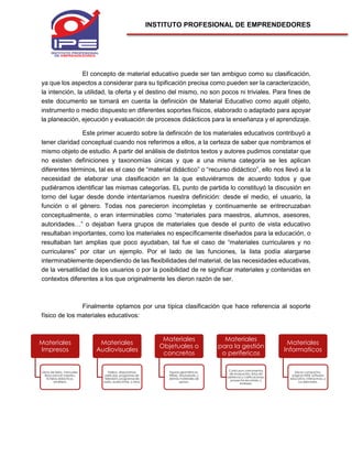 INSTITUTO PROFESIONAL DE EMPRENDEDORES
El concepto de material educativo puede ser tan ambiguo como su clasificación,
ya que los aspectos a considerar para su tipificación precisa como pueden ser la caracterización,
la intención, la utilidad, la oferta y el destino del mismo, no son pocos ni triviales. Para fines de
este documento se tomará en cuenta la definición de Material Educativo como aquél objeto,
instrumento o medio dispuesto en diferentes soportes físicos, elaborado o adaptado para apoyar
la planeación, ejecución y evaluación de procesos didácticos para la enseñanza y el aprendizaje.
Este primer acuerdo sobre la definición de los materiales educativos contribuyó a
tener claridad conceptual cuando nos referimos a ellos, a la certeza de saber que nombramos el
mismo objeto de estudio. A partir del análisis de distintos textos y autores pudimos constatar que
no existen definiciones y taxonomías únicas y que a una misma categoría se les aplican
diferentes términos, tal es el caso de “material didáctico” o “recurso didáctico”, ello nos llevó a la
necesidad de elaborar una clasificación en la que estuviéramos de acuerdo todos y que
pudiéramos identificar las mismas categorías. EL punto de partida lo constituyó la discusión en
torno del lugar desde donde intentaríamos nuestra definición: desde el medio, el usuario, la
función o el género. Todas nos parecieron incompletas y continuamente se entrecruzaban
conceptualmente, o eran interminables como “materiales para maestros, alumnos, asesores,
autoridades…” o dejaban fuera grupos de materiales que desde el punto de vista educativo
resultaban importantes, como los materiales no específicamente diseñados para la educación, o
resultaban tan amplias que poco ayudaban, tal fue el caso de “materiales curriculares y no
curriculares” por citar un ejemplo. Por el lado de las funciones, la lista podía alargarse
interminablemente dependiendo de las flexibilidades del material, de las necesidades educativas,
de la versatilidad de los usuarios o por la posibilidad de re significar materiales y contenidas en
contextos diferentes a los que originalmente les dieron razón de ser.
Finalmente optamos por una típica clasificación que hace referencia al soporte
físico de los materiales educativos:
Materiales
Impresos
Libros de texto, manuales,
libros para el maestro,
ficheros didácticos,
etcétera.
Materiales
Audiovisuales
Videos, diaporamas,
películas, programas de
televisión, programas de
radio, audiocintas, y otros.
Materiales
Objetuales o
concretos
Figuras geométricas,
títeres, simuladores, y
demás materiales de
apoyo.
Materiales
para la gestión
o perifericos
Currículum, instrumentos
de evaluación, listas de
asistencia y calificaciones,
proyectos escolares, y
similares.
Materiales
Informaticos
Discos compactos,
páginas WEB, software
educativo, interactivos, y
sus derivados.
 