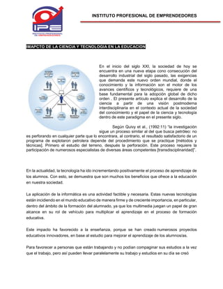 INSTITUTO PROFESIONAL DE EMPRENDEDORES
IMAPCTO DE LA CIENCIA Y TECNOLOGIA EN LA EDUCACION
En el inicio del siglo XXI, la sociedad de hoy se
encuentra en una nueva etapa cono consecución del
desarrollo industrial del siglo pasado, las exigencias
que demanda este nuevo orden mundial, donde el
conocimiento y la información son el motor de los
avances científicos y tecnológicos, requiere de una
base fundamental para la adopción global de dicho
orden . El presente artículo explica el desarrollo de la
ciencia a partir de una visión postmoderna
interdisciplinaria en el contexto actual de la sociedad
del conocimiento y el papel de la ciencia y tecnología
dentro de este paradigma en el presente siglo.
Según Quivy et al., (1992:11) “la investigación
sigue un proceso similar al del que busca petróleo: no
es perforando en cualquier parte que lo encontrara, al contrario, el resultado satisfactorio de un
programa de explotaron petrolera depende del procedimiento que se practique [métodos y
técnicas]. Primero el estudio del terreno, después la perforación. Este proceso requiere la
participación de numerosos especialistas de diversas áreas competentes [transdisciplinaridad]”.
En la actualidad, la tecnología ha ido incrementando positivamente el proceso de aprendizaje de
los alumnos. Con esto, se demuestra que son muchos los beneficios que ofrece a la educación
en nuestra sociedad.
La aplicación de la informática es una actividad factible y necesaria. Estas nuevas tecnologías
están incidiendo en el mundo educativo de manera firme y de creciente importancia, en particular,
dentro del ámbito de la formación del alumnado, ya que los multimedia juegan un papel de gran
alcance en su rol de vehículo para multiplicar el aprendizaje en el proceso de formación
educativa.
Este impacto ha favorecido a la enseñanza, porque se han creado numerosos proyectos
educativos innovadores, en base al estudio para mejorar el aprendizaje de los alumnos/as.
Para favorecer a personas que están trabajando y no podían compaginar sus estudios a la vez
que el trabajo, pero así pueden llevar paralelamente su trabajo y estudios en su día se creó
 
