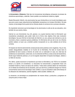 INSTITUTO PROFESIONAL DE EMPRENDEDORES
la Universidad a Distancia. Este tipo de innovaciones tecnológicas enriquecen el proceso de
enseñanza-aprendizaje, y además, hacen posible una enseñanza moderna y digital.
Desde Educación Infantil, a los alumnos/as hay que introducirlos en el mundo tecnológico para
que poco a poco vayan adquiriendo las habilidades necesarias en el manejo informático. De esta
manera, la tecnología forma parte de los niños/as desde el comienzo de su proceso educativo.
Es importante mencionar que la tecnología en los alumnos/as no sólo es de uso educativo, sino
también de uso social y lúdico.
Internet es una herramienta muy útil, gracias a su ayuda tenemos toda la información que
necesitamos actualizada para poder darla de la forma más objetiva. Ante esta revolución
tecnológica, hay que informar al alumnado de Internet y su uso, porque casi siempre su uso es
incorrecto y lleva a ocasionar graves problemas. Si informamos del uso de la red, los niños/as
podrán realizar un buen uso y también podrán incorporarlo en su vida cotidiana de la forma
correcta.
El impacto de internet está teniendo consecuencias tanto positivas como negativas. Hoy en día,
existen desigualdades notables en el mundo de la informática. No todo el mundo tiene la
posibilidad de tener acceso a Internet, de contar con un ordenador en casa, etc. Este tipo de
problemas es característico, sobre todo, en el continente de África y varias zonas de Sudamérica,
donde sigue habiendo pobreza y no se ha logrado desarrollar el impacto tecnológico, debido a
su falta de recursos.
Por último, queda reconocer la importancia que tiene la informática y las TICS en la sociedad
actual y su aporte a la enseñanza. La educación ha evolucionado y progresado hacia una
sociedad moderna y hacia una época de cambios. Todos estos cambios deben ser introducidos
en el método de enseñanza de los docentes, para que alumnos y profesores tengan los mismos
conocimientos acerca de la tecnología. Esto conlleva, a que se actualicen cada cierto tiempo en
la utilización de ordenadores, pizarras digitales, redes sociales, tabletas, etc.
La docencia y la tecnología se complementan de manera eficaz y productiva y progresan en
conjunto para un futuro mejor.
 