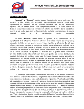 INSTITUTO PROFESIONAL DE EMPRENDEDORES
IGUALDAD Y EQUIDAD
“Igualdad” y “Equidad” suelen usarse habitualmente como sinónimos. Sin
embargo, si bien símiles, son conceptos connotativamente distintos, (quizá mejor
comprendida su diferencia en las políticas sanitarias que en las educativas).
“Igualdad” en el ámbito social hace comprehensivamente a la base común de
derechos y responsabilidades que corresponden a todos los miembros de la sociedad de
acuerdo a las pautas que rigen su funcionamiento, en tanto pertenecientes a la misma.
Igualdad remite a la característica común compartida.
En tanto, “Equidad” remite desde la igualdad a la consideración de la
especificidad, de la diferencia. Podríamos referirnos a la estima conjunta de semejanzas y
alteridades incluidas en un género común. Incluye igualdad y diferencia. De allí que,
referido a los grupos humanos, el concepto de equidad queda naturalmente implicado con el
de justicia que connota igualdad y equilibrio, (lograr el equilibrio de la balanza requiere
contemplar las diferencias de peso en los platillos para distribuir adecuadamente el mismo)
En el ámbito educativo, la equidad se involucra con la justicia social distributiva.
En dicho ámbito resulta más sencillo aún diferenciar igualdad de equidad distributiva. La
igualdad distributiva sin equidad, puede rozar lo injusto, (aunque parezca paradójico y
contradictorio). Un ejemplo preciso lo brindan los recientes planteos sobre el uso de
medios informáticos como recurso: se ha reducido a veces a un solo punto de conflicto: la
brecha entre la posesión y no posesión material de los mismos; esto derivó como
conclusión casi pueril que la inequidad podría reducirse igualando la posesión, mediante
la dotación de equipos a escuelas distantes y desfavorecidas, (aun cuando la buena voluntad
obviara la ausencia de servicios eléctricos en alguna de ellas).
La Constitución Política de los Estados Unidos Mexicanos, en sus primeros 29 artículos,
hace referencia a los derechos humanos y las garantías individuales que tutela el Estado. Entre
ellos encontramos los derechos a ser sujeto de derechos y garantías (1°), a la educación (3°) y
a la igualdad entre hombres y mujeres (4°); así como el reconocimiento de una nación única e
indivisible pero de origen multicultural, con lo cual se otorga, a su vez, el reconocimiento de los
pueblos originarios y el derecho a su libre determinación y autonomía (2°). De esta ley suprema,
emanan otras leyes y reglamentos, así como instituciones que permiten llevar a cabo una política
para la igualdad de oportunidades. En esta tesitura, el artículo 3° Constitucional, incluye el
derecho a la educación básica y media superior para toda la población, el cual a la letra establece
que: "Todo individuo tiene derecho a recibir educación. El Estado -Federación, Estados, Distrito
Federal y Municipios-, impartirá educación preescolar, primaria, secundaria y media superior.
 