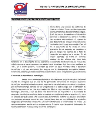 INSTITUTO PROFESIONAL DE EMPRENDEDORES
CONSECUENCIAS DE LA DEPENDENCIASTECNOLOGICA
México tiene una variedad de problemas de
orden económico. Entre los más importantes
se encuentra la falta de desarrollo tecnológico.
A raíz del cambio de modelo económico en los
ochentas se adoptaron una serie de medidas
para subsanar esta dificultad. El objetivo de
este documento es analizar si las soluciones
planteadas han logrado su cometido. Para tal
fin, el documento se ha divido en cinco
apartados. En el segundo, se menciona a
grandes rasgos las razones de la falta de
desarrollo tecnológico en la nación. En el
tercero apartado, se habla en términos
teóricos de los efectos que tiene este
fenómeno en el desempeño de una economía en desarrollo. Posteriormente, se revisan las
soluciones que se han implementado en México con la entrada en vigor del modelo neoliberal en
1987. En el cuarto apartado, se analizan los efectos de estas medidas sobre el desarrollo
tecnológico y si han solucionado los rezagos que la dependencia tecnológica conlleva.
Finalmente, se concluye el estudio con breves comentarios sobre éste problema y sus soluciones.
Causas de la dependencia tecnológica
México es un país dependiente de la tecnología que se genera en otras partes del
mundo. Es innegable que el país no ha participado activamente en ninguna revolución
tecnológica sucedida hasta el momento; nunca se ha caracterizado por construir locomotoras,
por dominar la energía atómica, por ser una potencia en la biotecnología o en la fabricación de
chips de computadora, por citar algunos ejemplos. México, como resultado, sufre un retraso en
tecnología. Entonces, a qué se debe esta dependencia. La respuesta es a la escasez de
desarrollo científico nacional que derive en nuevas tecnologías aplicadas a la producción; pero
en tal caso, por qué sucede o ha sucedido esto. El fenómeno no tiene una solución simplista ni
mucho menos se puede resumir en unas cuantas líneas. Aun así es posible explicar a grandes
rasgos esta problemática sin recurrir a un examen histórico de la nación desde sus inicios. Las
razones se pueden agrupar en tres grandes grupos. En primer lugar, la ausencia de inversión de
los empresarios en investigación y desarrollo tecnológico.
 