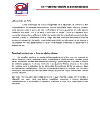 INSTITUTO PROFESIONAL DE EMPRENDEDORES
La llegada de las Tic’s
Estas tecnologías no se han incorporado en la educación, al contrario se han
introducido y con un destacado esnobismo más que una necesidad o validez educativa, teniendo
como consecuencias el que no se esté resolviendo, o al menos ayudando en parte, algunos
problemas educativos como el fracaso y la desmotivación escolar. Dichas tecnologías se están
centrando únicamente en el terreno de la información dejando atrás el del conocimiento. Las
funciones que las TIC pueden realizar en el campo educativo son varias como el facilitar que los
alumnos construyan la información, propiciar la interactividad entre los usuarios del sistema, la
actualización inmediata de la información, favorecer la creación de entornos que colaboren en el
aprendizaje, etc.
Aspectos importantes de la dependencia tecnológica.
Así pues hay que tener en cuenta ciertos aspectos importantes: en primer lugar que las
TIC no han surgido en el contexto educativo, simplemente se han incorporado; otro sería que se
trabaja inicialmente en crear esa determinada tecnología y sólo después se plantea la cuestión
del problema que podría resolver; y finalmente el que cualquier TIC sea eficaz o no, dependerá
de variables como la estructura de los contenidos, los contextos donde se apliquen. Estas
tecnologías como decía Cabero (1998) son simplemente un elemento curricular más y por tanto
dependerán de cómo se apliquen o en dónde se apliquen para que tengan relevancia en un buen
proceso educativo.
Otro factor relevante, como comentaba al principio es que estas TIC se están introduciendo a la
educación con vistas hacia una óptima rentabilidad económica y reclamo educativo,
produciéndose en su introducción un esnobismo aplastante, en lugar de su integración con fines
educativos.
 