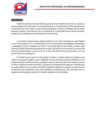 INSTITUTO PROFESIONAL DE EMPRENDEDORES
CONCLUSION
Podemos precisar de manera efectiva que para concluir debemos de tener en cuenta que
las tecnologías de la información y comunicaciones son una herramienta de vital importancia en
la educación del nuevo milenio, aunque estas tecnologías no fueron concebidas para el ámbito
educativo podemos concretar que son muy efectivas en el desarrollo del que hacer educativo,
facilitando las actividades en la transmisión del conocimiento.
Los cambios mientras tengan efectos positivos son de vital importancia con este objetivo
es con el que llegan las Tic´s a la educación con el fin de actualizar las estrategias metodologías
y pedagógicas de los encargados de formar a las grandes figuras del mañana, emplear estos
recursos y darles forma para la educación es un arduo proceso en el cual más de uno se opondrá
teniendo inconformidades a cerca de las Tic´s pero visto desde otro punto de vista no es más
que el miedo a la actualización.
El impacto que la ciencia y la tecnología ha traído a nuestros entornos escolares se ha
vuelto una revolución debido a que si hablamos de que nos apoya de forma simultánea con el
educando también podemos precisar que llegar a este mundo de cambios tecnológicos consume
al 100% la interacción entre el hombre y la máquina, esta dependencia debe ser controlada por
el usuario debido a que se vuelve una adicción bastante compleja, el canalizar los recursos para
el desarrollo de la educación es de vital importancia, podemos cerrar esta conclusión con un
diagrama donde podemos discernir el contexto explicado con anterioridad.
 