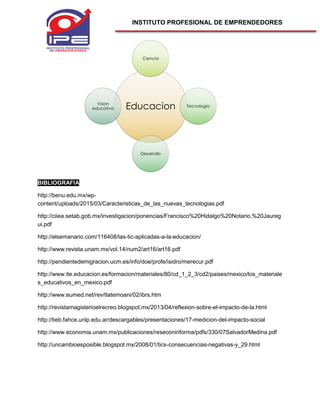 INSTITUTO PROFESIONAL DE EMPRENDEDORES
BIBLIOGRAFIA
http://benu.edu.mx/wp-
content/uploads/2015/03/Caracteristicas_de_las_nuevas_tecnologias.pdf
http://ciiea.setab.gob.mx/investigacion/ponencias/Francisco%20Hidalgo%20Notario,%20Jaureg
ui.pdf
http://elsemanario.com/116408/las-tic-aplicadas-a-la-educacion/
http://www.revista.unam.mx/vol.14/num2/art16/art16.pdf
http://pendientedemigracion.ucm.es/info/doe/profe/isidro/merecur.pdf
http://www.ite.educacion.es/formacion/materiales/80/cd_1_2_3/cd2/paises/mexico/los_materiale
s_educativos_en_mexico.pdf
http://www.eumed.net/rev/tlatemoani/02/ibrs.htm
http://revistamagisterioelrecreo.blogspot.mx/2013/04/reflexion-sobre-el-impacto-de-la.html
http://tieb.fahce.unlp.edu.ar/descargables/presentaciones/17-medicion-del-impacto-social
http://www.economia.unam.mx/publicaciones/reseconinforma/pdfs/330/07SalvadorMedina.pdf
http://uncambioesposible.blogspot.mx/2008/01/tics-consecuencias-negativas-y_29.html
Educacion
Ciencia
Tecnologia
Desarrollo
Vision
educativa
 