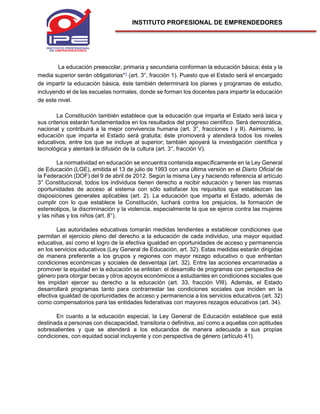 INSTITUTO PROFESIONAL DE EMPRENDEDORES
La educación preescolar, primaria y secundaria conforman la educación básica; ésta y la
media superior serán obligatorias"1
(art. 3°, fracción 1). Puesto que el Estado será el encargado
de impartir la educación básica, éste también determinará los planes y programas de estudio,
incluyendo el de las escuelas normales, donde se forman los docentes para impartir la educación
de este nivel.
La Constitución también establece que la educación que imparta el Estado será laica y
sus criterios estarán fundamentados en los resultados del progreso científico. Será democrática,
nacional y contribuirá a la mejor convivencia humana (art. 3°, fracciones I y II). Asimismo, la
educación que imparta el Estado será gratuita; éste promoverá y atenderá todos los niveles
educativos, entre los que se incluye al superior; también apoyará la investigación científica y
tecnológica y alentará la difusión de la cultura (art. 3°, fracción V).
La normatividad en educación se encuentra contenida específicamente en la Ley General
de Educación (LGE), emitida el 13 de julio de 1993 con una última versión en el Diario Oficial de
la Federación (DOF) del 9 de abril de 2012. Según la misma Ley y haciendo referencia al artículo
3° Constitucional, todos los individuos tienen derecho a recibir educación y tienen las mismas
oportunidades de acceso al sistema con sólo satisfacer los requisitos que establezcan las
disposiciones generales aplicables (art. 2). La educación que imparta el Estado, además de
cumplir con lo que establece la Constitución, luchará contra los prejuicios, la formación de
estereotipos, la discriminación y la violencia, especialmente la que se ejerce contra las mujeres
y las niñas y los niños (art. 8°).
Las autoridades educativas tomarán medidas tendientes a establecer condiciones que
permitan el ejercicio pleno del derecho a la educación de cada individuo, una mayor equidad
educativa, así como el logro de la efectiva igualdad en oportunidades de acceso y permanencia
en los servicios educativos (Ley General de Educación, art. 32). Estas medidas estarán dirigidas
de manera preferente a los grupos y regiones con mayor rezago educativo o que enfrentan
condiciones económicas y sociales de desventaja (art. 32). Entre las acciones encaminadas a
promover la equidad en la educación se enlistan: el desarrollo de programas con perspectiva de
género para otorgar becas y otros apoyos económicos a estudiantes en condiciones sociales que
les impidan ejercer su derecho a la educación (art. 33, fracción VIII). Además, el Estado
desarrollará programas tanto para contrarrestar las condiciones sociales que inciden en la
efectiva igualdad de oportunidades de acceso y permanencia a los servicios educativos (art. 32)
como compensatorios para las entidades federativas con mayores rezagos educativos (art. 34).
En cuanto a la educación especial, la Ley General de Educación establece que está
destinada a personas con discapacidad, transitoria o definitiva, así como a aquellas con aptitudes
sobresalientes y que se atenderá a los educandos de manera adecuada a sus propias
condiciones, con equidad social incluyente y con perspectiva de género (artículo 41).
 