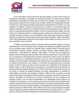 INSTITUTO PROFESIONAL DE EMPRENDEDORES
En la misma época surge la idea de la educación pública, que tiene como uno de sus
componentes esenciales a la igualdad: las escuelas del pasado, lo mismo que las familias,
perpetuaban la desigualdad al alcanzar sólo a los hijos de la nobleza o de la burguesía. Una
escuela pública, igual para todos, logrará lo que el hogar, heredero de la desigualdad de siglos,
no podrá nunca: que cada persona llegue hasta donde sus capacidades se lo permitan, sin verse
limitada por el apellido, la pobreza o la ignorancia de sus padres. La “aristocracia natural” de
Jefferson y Rousseau sustituirá a la “aristocracia artificial” del antiguo régimen (Husen 1981: 69).
Pese a lo avanzado del pensamiento ilustrado, la inercia de las estructuras feudales hace que
hasta hoy los sistemas educativos europeos guarden resabios de la educación dualista de la
sociedad de señores y siervos, y es en los Estados Unidos donde mejor toma forma, desde el
siglo XIX, la realidad de un sistema masivo de educación pública (Coleman, 1968). Horace Mann
(1796-1859), generalmente reconocido como el padre de dicho sistema, se refiere a él como “el
gran ecualizador” (Husen, 1981:69).
En México el pensamiento político y educativo hereda la tradición ilustrada, y expresa
reiteradamente su fe en la educación como mecanismo, por excelencia, igualador y constructor
de una sociedad madura, desde Fray Servando, Mora y Alamán hasta el Programa para la
modernización educativa salinista, pasando por Ignacio Ramírez, Gabino Barreda Sierra,
Vasconcelos y Torres Bodet (cfr. Meneses, 1983: 76-95 y 151-204). Las dos décadas que
siguieron al fin de la Segunda Guerra Mundial (1945-1965) se caracterizaron, entre otras cosas,
por una expansión sin precedentes de los sistemas educativos en todo el mundo. De 1966 en
adelante el tema de la desigualdad educativa se pone de moda. El principal detonador lo
constituye el informe Coleman, publicado ese año. Resultado de una investigación ordenada por
el Congreso norteamericano, para justificar un incremento de presupuesto para las escuelas
negras, el informe mostró que, pese a que los recursos que se destinaban a las escuelas de
blancos, negros y otras minorías eran muy semejantes, los resultados de los alumnos de los
diversos grupos eran bastante diferentes. De lo anterior se derivaron varias consecuencias: por
una parte, el concepto de igualdad educativa se precisó, distinguiéndose la igualdad de
oportunidades o de acceso y de resultados (Coleman, 1968). Por otra, se desató una fuerte
polémica con respecto a la explicación de los resultados encontrados por Coleman: autores como
Jensen y Herrenstein se inclinaron por la posición “conservadora” de que el fracaso de las
escuelas se debe a que las causas fundamentales de la desigualdad serían genéticas; los
“radicales” (neomarxistas), a su vez, opinaban que la razón era que la escuela es impotente para
cambiar el desempeño de los alumnos mientras subsista una sociedad injusta dividida en clases;
otros autores como Jencks o Boudon enfatizaron la complejidad de la interacción de numerosos
factores causales (cfr. Martínez Rizo, 1983 y 1989). En todo caso, ya para principios de los años
setenta el logro de la igualdad resultaba mucho más difícil de lo que se había creído. A. H. Halsey
escribe en 1972 que “el hecho fundamental de la historia educativa del siglo XX es que las
 
