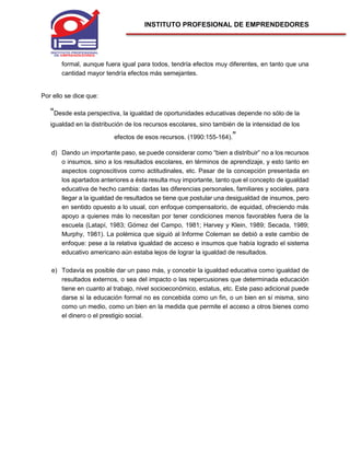 INSTITUTO PROFESIONAL DE EMPRENDEDORES
formal, aunque fuera igual para todos, tendría efectos muy diferentes, en tanto que una
cantidad mayor tendría efectos más semejantes.
Por ello se dice que:
“Desde esta perspectiva, la igualdad de oportunidades educativas depende no sólo de la
igualdad en la distribución de los recursos escolares, sino también de la intensidad de los
efectos de esos recursos. (1990:155-164).”
d) Dando un importante paso, se puede considerar como “bien a distribuir” no a los recursos
o insumos, sino a los resultados escolares, en términos de aprendizaje, y esto tanto en
aspectos cognoscitivos como actitudinales, etc. Pasar de la concepción presentada en
los apartados anteriores a ésta resulta muy importante, tanto que el concepto de igualdad
educativa de hecho cambia: dadas las diferencias personales, familiares y sociales, para
llegar a la igualdad de resultados se tiene que postular una desigualdad de insumos, pero
en sentido opuesto a lo usual, con enfoque compensatorio, de equidad, ofreciendo más
apoyo a quienes más lo necesitan por tener condiciones menos favorables fuera de la
escuela (Latapí, 1983; Gómez del Campo, 1981; Harvey y Klein, 1989; Secada, 1989;
Murphy, 1981). La polémica que siguió al Informe Coleman se debió a este cambio de
enfoque: pese a la relativa igualdad de acceso e insumos que había logrado el sistema
educativo americano aún estaba lejos de lograr la igualdad de resultados.
e) Todavía es posible dar un paso más, y concebir la igualdad educativa como igualdad de
resultados externos, o sea del impacto o las repercusiones que determinada educación
tiene en cuanto al trabajo, nivel socioeconómico, estatus, etc. Este paso adicional puede
darse si la educación formal no es concebida como un fin, o un bien en sí misma, sino
como un medio, como un bien en la medida que permite el acceso a otros bienes como
el dinero o el prestigio social.
 