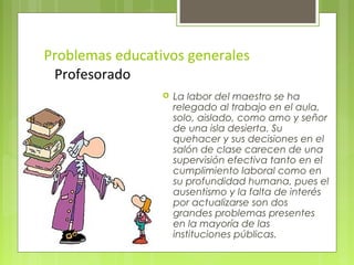 Problemas educativos generales
 Profesorado
                    La labor del maestro se ha
                     relegado al trabajo en el aula,
                     solo, aislado, como amo y señor
                     de una isla desierta. Su
                     quehacer y sus decisiones en el
                     salón de clase carecen de una
                     supervisión efectiva tanto en el
                     cumplimiento laboral como en
                     su profundidad humana, pues el
                     ausentismo y la falta de interés
                     por actualizarse son dos
                     grandes problemas presentes
                     en la mayoría de las
                     instituciones públicas.
 
