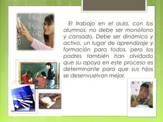 El trabajo en el aula, con los
alumnos, no debe ser monótono
y cansado. Debe ser dinámico y
activo, un lugar de aprendizaje y
formación para todos, pero los
padres también han olvidado
que su apoyo en este proceso es
determinante para que sus hijos
se desenvuelvan mejor.
 