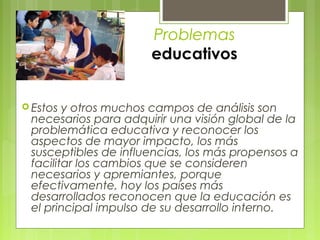 Problemas
                      educativos


 Estos y otros muchos campos de análisis son
 necesarios para adquirir una visión global de la
 problemática educativa y reconocer los
 aspectos de mayor impacto, los más
 susceptibles de influencias, los más propensos a
 facilitar los cambios que se consideren
 necesarios y apremiantes, porque
 efectivamente, hoy los países más
 desarrollados reconocen que la educación es
 el principal impulso de su desarrollo interno.
 