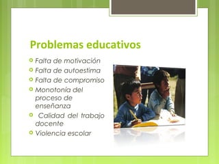 Problemas educativos
   Falta de motivación
   Falta de autoestima
   Falta de compromiso
   Monotonía del
    proceso de
    enseñanza
    Calidad del trabajo
    docente
   Violencia escolar
 