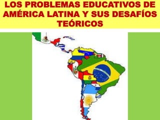 LOS PROBLEMAS EDUCATIVOS DE
AMÉRICA LATINA Y SUS DESAFÍOS
TEÓRICOS
 