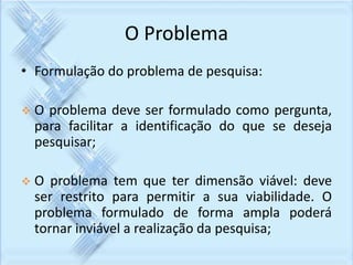O Problema 
• Formulação do problema de pesquisa: 
 O problema deve ser formulado como pergunta, 
para facilitar a identificação do que se deseja 
pesquisar; 
 O problema tem que ter dimensão viável: deve 
ser restrito para permitir a sua viabilidade. O 
problema formulado de forma ampla poderá 
tornar inviável a realização da pesquisa; 
 
