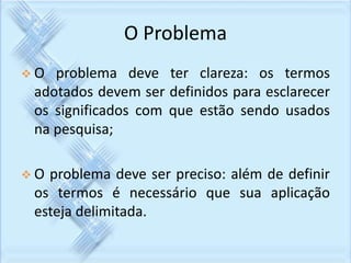 O Problema 
 O problema deve ter clareza: os termos 
adotados devem ser definidos para esclarecer 
os significados com que estão sendo usados 
na pesquisa; 
 O problema deve ser preciso: além de definir 
os termos é necessário que sua aplicação 
esteja delimitada. 
 