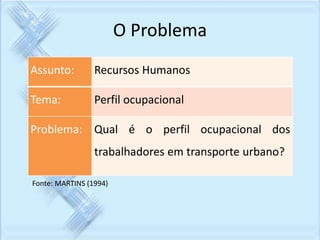 O Problema 
Assunto: Recursos Humanos 
Tema: Perfil ocupacional 
Problema: Qual é o perfil ocupacional dos 
trabalhadores em transporte urbano? 
Fonte: MARTINS (1994) 
 