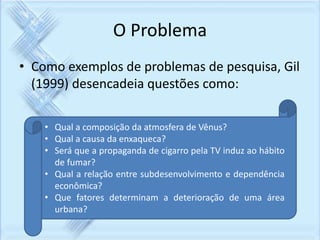 O Problema 
• Como exemplos de problemas de pesquisa, Gil 
(1999) desencadeia questões como: 
• Qual a composição da atmosfera de Vênus? 
• Qual a causa da enxaqueca? 
• Será que a propaganda de cigarro pela TV induz ao hábito 
de fumar? 
• Qual a relação entre subdesenvolvimento e dependência 
econômica? 
• Que fatores determinam a deterioração de uma área 
urbana? 
 