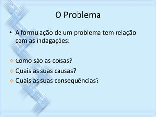 O Problema 
• A formulação de um problema tem relação 
com as indagações: 
 Como são as coisas? 
 Quais as suas causas? 
 Quais as suas consequências? 
 