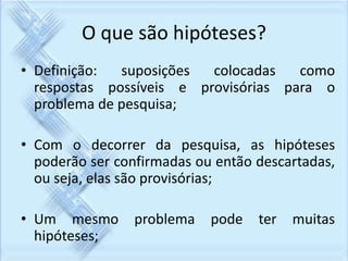 O que são hipóteses? 
• Definição: suposições colocadas como 
respostas possíveis e provisórias para o 
problema de pesquisa; 
• Com o decorrer da pesquisa, as hipóteses 
poderão ser confirmadas ou então descartadas, 
ou seja, elas são provisórias; 
• Um mesmo problema pode ter muitas 
hipóteses; 
 