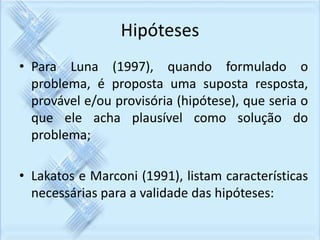 Hipóteses 
• Para Luna (1997), quando formulado o 
problema, é proposta uma suposta resposta, 
provável e/ou provisória (hipótese), que seria o 
que ele acha plausível como solução do 
problema; 
• Lakatos e Marconi (1991), listam características 
necessárias para a validade das hipóteses: 
 
