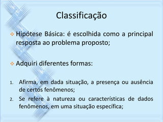 Classificação 
 Hipótese Básica: é escolhida como a principal 
resposta ao problema proposto; 
 Adquiri diferentes formas: 
1. Afirma, em dada situação, a presença ou ausência 
de certos fenômenos; 
2. Se refere à natureza ou características de dados 
fenômenos, em uma situação específica; 
 