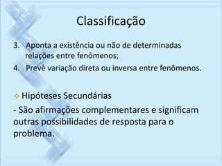 Classificação 
3. Aponta a existência ou não de determinadas 
relações entre fenômenos; 
4. Prevê variação direta ou inversa entre fenômenos. 
 Hipóteses Secundárias 
- São afirmações complementares e significam 
outras possibilidades de resposta para o 
problema. 
 