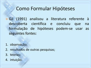 Como Formular Hipóteses 
 Gil (1991) analisou a literatura referente à 
descoberta científica e concluiu que na 
formulação de hipóteses podem-se usar as 
seguintes fontes: 
1. observação; 
2. resultados de outras pesquisas; 
3. teorias; 
4. intuição. 
 