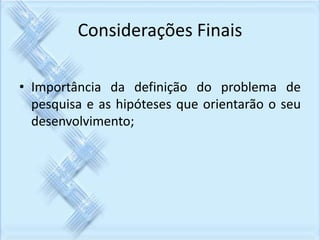 Considerações Finais 
• Importância da definição do problema de 
pesquisa e as hipóteses que orientarão o seu 
desenvolvimento; 
 