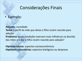 Considerações Finais 
• Exemplo: 
Assunto: sociedade 
Tema: o perfil da mãe que deixa o filho recém nascido para 
adoção 
Problema: quais condições exercem mais influência na decisão 
das mães em dar o filho recém nascido para adoção? 
Hipótese básica: aspectos socioeconômicos 
Hipóteses secundárias: aspectos biológicos ou desprezo 
 
