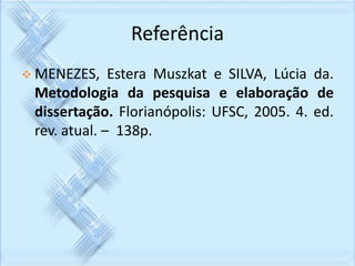 Referência 
 MENEZES, Estera Muszkat e SILVA, Lúcia da. 
Metodologia da pesquisa e elaboração de 
dissertação. Florianópolis: UFSC, 2005. 4. ed. 
rev. atual. – 138p. 
