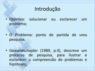 Introdução 
• Objetivo: solucionar ou esclarecer um 
problema; 
• O Problema: ponto de partida de uma 
pesquisa; 
• Gewandsznajder (1989, p.4), descreve um 
processo de pesquisa, para ilustrar e 
esclarecer a compreensão de problemas e 
hipóteses; 
 