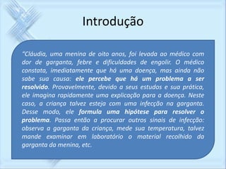 Introdução 
“Cláudia, uma menina de oito anos, foi levada ao médico com 
dor de garganta, febre e dificuldades de engolir. O médico 
constata, imediatamente que há uma doença, mas ainda não 
sabe sua causa: ele percebe que há um problema a ser 
resolvido. Provavelmente, devido a seus estudos e sua prática, 
ele imagina rapidamente uma explicação para a doença. Neste 
caso, a criança talvez esteja com uma infecção na garganta. 
Desse modo, ele formula uma hipótese para resolver o 
problema. Passa então a procurar outros sinais de infecção: 
observa a garganta da criança, mede sua temperatura, talvez 
mande examinar em laboratório o material recolhido da 
garganta da menina, etc. 
 