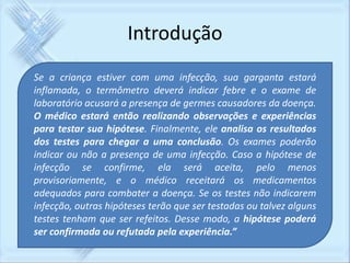 Introdução 
Se a criança estiver com uma infecção, sua garganta estará 
inflamada, o termômetro deverá indicar febre e o exame de 
laboratório acusará a presença de germes causadores da doença. 
O médico estará então realizando observações e experiências 
para testar sua hipótese. Finalmente, ele analisa os resultados 
dos testes para chegar a uma conclusão. Os exames poderão 
indicar ou não a presença de uma infecção. Caso a hipótese de 
infecção se confirme, ela será aceita, pelo menos 
provisoriamente, e o médico receitará os medicamentos 
adequados para combater a doença. Se os testes não indicarem 
infecção, outras hipóteses terão que ser testadas ou talvez alguns 
testes tenham que ser refeitos. Desse modo, a hipótese poderá 
ser confirmada ou refutada pela experiência.” 
 