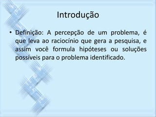 Introdução 
• Definição: A percepção de um problema, é 
que leva ao raciocínio que gera a pesquisa, e 
assim você formula hipóteses ou soluções 
possíveis para o problema identificado. 
 