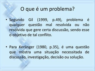 O que é um problema? 
• Segundo Gil (1999, p.49), problema é 
qualquer questão mal resolvida ou não 
resolvida que gere certa discussão, sendo esse 
o objetivo de tal conflito. 
• Para Kerlinger (1980, p.35), é uma questão 
que mostra uma situação necessitada de 
discussão, investigação, decisão ou solução. 
 