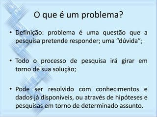 O que é um problema? 
• Definição: problema é uma questão que a 
pesquisa pretende responder; uma “dúvida”; 
• Todo o processo de pesquisa irá girar em 
torno de sua solução; 
• Pode ser resolvido com conhecimentos e 
dados já disponíveis, ou através de hipóteses e 
pesquisas em torno de determinado assunto. 
 