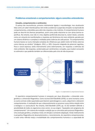 10
ESCOLA DE EDUCAÇÃO E DESENVOLVIMENTO HUMANO_ISEC LISBOA
Problemas emocionais e comportamentais: alguns conceitos antecedentes
Emoções, comportamentos e sentimentos
O avanço das neurociências, primeiro intimamente ligadas à neurobiologia, mas atualmente
tidas como um saber interdisciplinar, tem vindo a evidenciar o papel das emoções na expressão de
comportamentos, entendidos para além dos impulsos e dos instintos. O comportamento humano
pode ser descrito de diversas perspetivas, assim como pode relacionar-se com várias teorias es-
pecíficas. No entanto, esse não é o meu objetivo preferindo descreve-lo, neste E-book, somente
como um conjunto de manifestações e respostas aos fenómenos do meio ambiente, geradas por
um sistema dinâmico e complexo e moldadas pelas vivências de cada pessoa. “O comportamento
humano baseia-se numa interação complexa de influências que advêm tanto de fontes externas
como internas ao cérebro” (Hodgson, 2012, p. 205). Conjunto integrado de potencial cognitivo,
Figura 1: A complexidade do comportamento humano
físico e social expresso, tanto internamente como externamente, em respostas a estímulos do
O reportório comportamental humano é composto por duas dimensões: a dimensão onto-
genética e a dimensão filogenética. Como escreve Eibl-Eibesfeldt (1970), os seres humanos como
os outros animais estão capacitados para fazerem aprendizagens e, assim, adquirirem e alterarem
comportamentos. A realização de que o desenvolvimento se processa numa íntima relação entre
o biológico e o sociocultural. No entanto, Eibl-Eibesfeldt (1970, pp. 31-32) também defende a
possibilidade de todos os organismos vivos serem, na sua origem, “equipados com programas de
comportamento”. Um sistema de mutação e seleção que se concretiza pelo processo filogenético.
Uma evolução genética, complexa e total, em direção à constante adaptação. Ainda relativamente
à perspetiva filogenética do desenvolvimento e, inerentemente, do reportório comportamental,
o autor antes referido realça a mutabilidade dos comportamentos humanos e a capacidade de
meio ambiente. São respostas, caraterizadas por sentimentos e emoções, que mudam consoante
os estímulos e que poderão também ser diferenciadas pelo ciclo de vida da pessoa:
A capacidade
potencial
e expressa
O
comportamento
humano
Mental Atitudes
Valores
Regras
Social
Física
Estímulos
internos
Estímulos
externos
ciclos
de
vida
 
