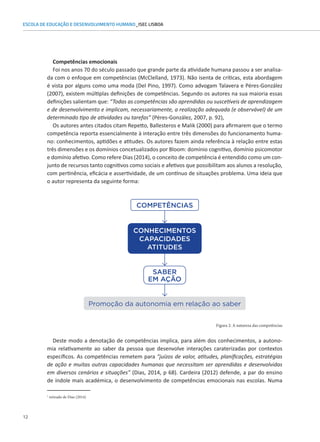 12
ESCOLA DE EDUCAÇÃO E DESENVOLVIMENTO HUMANO_ISEC LISBOA
Competências emocionais
Foi nos anos 70 do século passado que grande parte da atividade humana passou a ser analisa-
da com o enfoque em competências (McClelland, 1973). Não isenta de críticas, esta abordagem
é vista por alguns como uma moda (Del Pino, 1997). Como advogam Talavera e Péres-González
(2007), existem múltiplas definições de competências. Segundo os autores na sua maioria essas
definições salientam que: “Todas as competências são aprendidas ou suscetíveis de aprendizagem
e de desenvolvimento e implicam, necessariamente, a realização adequada (e observável) de um
determinado tipo de atividades ou tarefas” (Péres-González, 2007, p. 92),
Os autores antes citados citam Repetto, Ballesteros e Malik (2000) para afirmarem que o termo
competência reporta essencialmente à interação entre três dimensões do funcionamento huma-
no: conhecimentos, aptidões e atitudes. Os autores fazem ainda referência à relação entre estas
três dimensões e os domínios concetualizados por Bloom: domínio cognitivo, domínio psicomotor
e domínio afetivo. Como refere Dias (2014), o conceito de competência é entendido como um con-
junto de recursos tanto cognitivos como sociais e afetivos que possibilitam aos alunos a resolução,
COMPETÊNCIAS
SABER
EM AÇÃO
Promoção da autonomia em relação ao saber
CONHECIMENTOS
CAPACIDADES
ATITUDES
Figura 2: A natureza das competências
com pertinência, eficácia e assertividade, de um contínuo de situações problema. Uma ideia que
o autor representa da seguinte forma:
Deste modo a denotação de competências implica, para além dos conhecimentos, a autono-
mia relativamente ao saber da pessoa que desenvolve interações caraterizadas por contextos
específicos. As competências remetem para “juízos de valor, atitudes, planificações, estratégias
de ação e muitas outras capacidades humanas que necessitam ser aprendidas e desenvolvidas
em diversos cenários e situações” (Dias, 2014, p 68). Cardeira (2012) defende, a par do ensino
de índole mais académica, o desenvolvimento de competências emocionais nas escolas. Numa
1
retirado de Dias (2014)
 