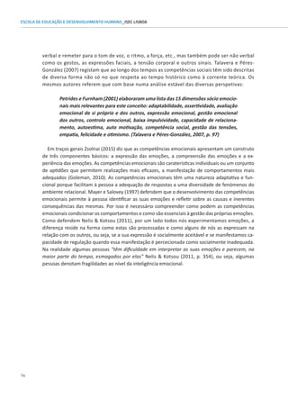14
ESCOLA DE EDUCAÇÃO E DESENVOLVIMENTO HUMANO_ISEC LISBOA
verbal e remeter para o tom de voz, o ritmo, a força, etc., mas também pode ser não verbal
como os gestos, as expressões faciais, a tensão corporal e outros sinais. Talavera e Péres-
González (2007) registam que ao longo dos tempos as competências sociais têm sido descritas
de diversa forma não só no que respeita ao tempo histórico como à corrente teórica. Os
mesmos autores referem que com base numa análise estável das diversas perspetivas:
Petrides e Furnham (2001) elaboraram uma lista das 15 dimensões sócio emocio-
nais mais relevantes para este conceito: adaptabilidade, assertividade, avaliação
emocional de si próprio e dos outros, expressão emocional, gestão emocional
dos outros, controlo emocional, baixa impulsividade, capacidade de relaciona-
mento, autoestima, auto motivação, competência social, gestão das tensões,
empatia, felicidade e otimismo. (Talavera e Péres-González, 2007, p. 97)
Em traços gerais Zsolnai (2015) diz que as competências emocionais apresentam um construto
de três componentes básicos: a expressão das emoções, a compreensão das emoções e a ex-
periência das emoções. As competências emocionais são caraterísticas individuais ou um conjunto
de aptidões que permitem realizações mais eficazes, a manifestação de comportamentos mais
adequados (Goleman, 2010). As competências emocionais têm uma natureza adaptativa e fun-
cional porque facilitam à pessoa a adequação de respostas a uma diversidade de fenómenos do
ambiente relacional. Mayer e Salovey (1997) defendem que o desenvolvimento das competências
emocionais permite à pessoa identificar as suas emoções e refletir sobre as causas e inerentes
consequências das mesmas. Por isso é necessário compreender como podem as competências
emocionais condicionar os comportamentos e como são essenciais à gestão das próprias emoções.
Como defendem Nelis  Kotsou (2011), por um lado todos nós experimentamos emoções, a
diferença reside na forma como estas são processadas e como alguns de nós as expressam na
relação com os outros, ou seja, se a sua expressão é socialmente aceitável e se manifestamos ca-
pacidade de regulação quando essa manifestação é percecionada como socialmente inadequada.
Na realidade algumas pessoas “têm dificuldade em interpretar as suas emoções e parecem, na
maior parte do tempo, esmagados por elas” Nelis  Kotsou (2011, p. 354), ou seja, algumas
pessoas denotam fragilidades ao nível da inteligência emocional.
 