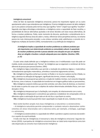 Problemas Emocionais e Comportamentais na Escola – Teoria e Prática
15
Inteligência emocional
Antes de falar da expressão inteligência emocional, parece-me importante registar um ou outro
apontamento sobre o que entendemos por inteligência. O termo inteligência provem do latim inteligere
que é uma palavra composta pelos termos intus que significa “entre” e legere que significa “escolher”.
Seguindo esta lógica etimológica entendemos a inteligência como a capacidade de fazer escolhas, a
possibilidade de elencar alternativas ajustadas e de tomar decisões com base nessas alternativas, de
forma a resolver problemas. Podia, neste momento do discurso, aprofundar o entendimento de in-
teligência segundo diversas áreas do saber e, nestas, referenciar várias perspetivas teóricas, no entanto
parece-me mais interessante proceder a uma síntese narrativa onde sublinhamos o conceito de in-
teligências múltiplas de Gardner (1995), nomeadamente a sua definição de inteligência:
A inteligência implica a capacidade de resolver problemas ou elaborar produtos que
são importantes num determinado ambiente ou comunidade cultural. A capacidade
de resolver problemas permite à pessoa abordar uma situação em que um objetivo
deve ser atingido e localizar a solução adequada para esse objetivo. (Gardner, 1995,
p. 21)
O autor antes citado defende que a inteligência embora una é multifacetada e que não pode ser
medida, tendo concetualizado sete “formas” de inteligência que se organizam e combinam de forma
diferente de pessoa para pessoa (Gardner, 1995):
I) a inteligência lógica-matemática que permite a resolução de problemas lógicos e matemáticos
nomeadamente operações matemáticas, aritmética e raciocínios logicamente corretos,
II) a inteligência linguística-verbal que consiste na fluidez e no recurso à palavra escrita e falada, ou
seja, a destreza na utilização da linguagem, significado dos termos, sintaxe e articulação,
III) a inteligência visuoespacial que potencia a criação de modelos mentais, num conjunto integrado
de formas, cores e texturas. A capacidade de transformar em imagens gráficas todos os pensamentos,
IV) a inteligência corporal-cinética que permite controlar, com altos níveis de destreza, os movimen-
tos de todas as partes do corpo com o objetivo de realizar determinadas atividades físicas, com coor-
denação e ritmo,
V) a inteligência interpessoal que é a facilitação, com empatia, do relacionamento com o outro,
VI) a inteligência intrapessoal é a consciência que potencia o estabelecer de comparações entre as
diferentes ações e valorização do que cada um de nós faz e o que fazem os outros,
VII) a inteligência musical que permite maior capacitação na criação de sons, melodias e ritmos.
Mais tarde Gardner propôs mais duas inteligências a naturalista e a existencialista:
– A Inteligência naturalista permite compreender o contexto natural e desenvolver conhe-
cimentos em áreas relacionadas com a natureza como, por exemplo, a biologia, a geologia
e a astronomia,
– A Inteligência existencialista é a capacidade de refletir e ponderar aspetos essenciais da existên-
cia e aspetos da espiritualidade.
A todo este tipo de inteligências é transversal a ideia de inteligência emocional. Segundo Go-
leman (2010), à perspetiva de inteligência emocional deve ser dado tanta importância como tem
sido dispensado ao conceito mais tradicional de inteligência:
 