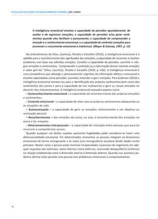 16
ESCOLA DE EDUCAÇÃO E DESENVOLVIMENTO HUMANO_ISEC LISBOA
A inteligência emocional envolve a capacidade de perceber apuradamente, de
avaliar e de expressar emoções; a capacidade de perceber e/ou gerar senti-
mentos quando eles facilitam o pensamento; a capacidade de compreender a
emoção e o conhecimento emocional; e a capacidade de controlar emoções para
promover o crescimento emocional e intelectual. (Mayer  Salovey, 1997, p. 15)
No entendimento de Silva, Lourenço, Peralta e Carvalho (2010), a Inteligência emocional é a
aptidão para o reconhecimento dos significados das emoções, a capacidade de raciocinar e resolver
problemas com base nas referidas emoções. Constitui a capacidade de perceber, assimilar e inte-
grar emoções e sentimentos, “compreender o conteúdo ou a informação dessas mesmas emoções
e saber geri-las” (Silva, Lourenço, Peralta e Carvalho (2010, p. 626). A inteligência emocional é
uma competência que abrange o processamento cognitivo da informação afetiva e emocional e
envolve capacidades como perceber, assimilar, entender e gerir emoções. Para Goleman (2010) a
inteligência emocional remete-nos para a identificação dos próprios sentimentos bem como dos
sentimentos dos outros e para a capacidade de nos motivarmos e gerir as nossas emoções no
decorrer dos relacionamentos. A inteligência emocional enquadra aspetos como:
– Autoconhecimento emocional – a capacidade de reconhecimento das próprias emoções
e sentimentos.
– Controle emocional – a capacidade de lidar com os próprios sentimentos adequando-os
às situações de vida.
– Automotivação – a capacidade de gerir as emoções relativamente a um objetivo ou
realização pessoal.
– Reconhecimento – das emoções do outro, ou seja, o reconhecimento das emoções no
outro e ter empatia.
– Relacionamentos interpessoais – a capacidade de interação entre pessoas que para tal
recorrem a competências sociais.
Quando qualquer um destes aspetos apresenta fragilidades pode considerar-se haver uma
disfuncionalidade emocional. Em determinados momentos as pessoas integram os fenómenos
emocionais de forma incongruente e às vezes essa incongruência acontece desde idades muito
precoces. Nestes casos a pessoa pode vivenciar incapacidades sucessivas do organismo em ade-
quar respostas aos estímulos, tanto internos como externos, ocorrendo desequilíbrios contínuos
na relação estabelecida entre a dimensão interna e dimensão externa. Quando isso acontece po-
demos afirmar estar perante uma pessoa com problemas emocionais e comportamentais.
 