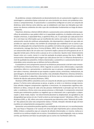 18
ESCOLA DE EDUCAÇÃO E DESENVOLVIMENTO HUMANO_ISEC LISBOA
Os problemas conexos relativamente ao desenvolvimento de um autoconceito negativo e uma
autoimagem e autoestima baixas costumam ser uma constante nos alunos com problemas emo-
cionais e comportamentais. O autoconceito e a autoestima configuram-se como um conjunto de
dinâmicas, tanto internas como externas, que se estabelecem com base nas interações que reali-
zamos nos diversos ambientes de vida e que são consideradas fundamentais ao longo do desen-
volvimento.
Polychroni; Antoniou e Kotroni (2013) referem o autoconceito como contendo elementos espe-
cíficos da autoestima e que podem referir-se à capacidade académica, às relações entre pares, às
relações amorosas, à capacidade física, à aparência física, etc. É a perceção que cada pessoa tem
de si com base nas informações que vai recolhendo dos outros com quem se relaciona. Assim o
autoconceito resulta de contínuas autoavaliações, dos desempenhos e daquilo em que cada um
acredita ser capaz de realizar, mas também da comparação que estabelece com os outros e por
último da adequação dos comportamentos aos padrões normativos dos grupos em que a pessoa,
normalmente, interage (Vaz Serra, Firmino  Matos, 1987). Vaz Serra (1988). Sublinha a ideia de
um autoconceito ideal e de um outro real. O primeiro expõe a pessoa tal como gostaria de ser. O
segundo remete para a forma como a pessoa se vê e se descreve. Quanto maior distanciamento
houver entre um e outro, menor é o nível de aceitação da própria pessoa (Vaz Serra, 1988). O
autoconceito é desenvolvido pela imagem que cada pessoa tem de si e influencia diretamente o
nível de qualidade da autoestima. Embora relacionados a autoestima e o autoconceito devem ser
entendidos como conceitos que se definem de forma diferente.
A autoestima é uma componente essencial nas dinâmicas psicossociais e de bem-estar emocio-
nal (Polychroni; Antoniou  Kotroni, 2013). Segundo os autores antes referenciados a expressão
autoestima refere-se a pensamentos e sentimentos que as pessoas, na generalidade, apresen-
tam sobre si mesmas, sobretudo no que respeita a aspetos sociais, emocionais, motivacionais, de
aprendizagem, de desenvolvimento das tarefas e das atividades (Polychroni; Antoniou  Kotroni,
2013). A autoestima é adquirida e desenvolve-se de forma mais ou menos positiva consoante a
história de vida de cada pessoa (Alcántara, 1991).
Alcántara (1991) define autoestima como um conjunto de atitudes que se direcionam à própria
pessoa. É a forma como cada pessoa se pensa, se gosta, se sente e se relaciona consigo mesma.
Estas atitudes integram componentes cognitivas e emocionais. As componentes cognitivas esta-
belecem as ideias, crenças de cada uma das pessoas relativamente à perceção que tem do seu
valor e condiciona a forma como essa pessoa processa a informação. A componente emocional
remete para sentimentos positivos ou negativos que se relacionam com a apreciação e a depre-
ciação e, deste modo, implica “um discernimento favorável ou desfavorável, do agradável ou do
desagradável que vemos em nós. É sentir-se bem ou mal consigo mesmo”. (Alcántara, 1991, p. 19).
Alcántara (1991, p. 20), refere uma outra componente que denomina como “elemento de condu-
ta”. Nas palavras do autor esta componente realiza a “tensão, intenção e decisão de agir, de levar
à prática um comportamento consequente e coerente”.
Apresentar uma autoestima positiva significa a aceitação de si tal como se é, no reconhecimento
das suas forças e fraquezas e ter sucesso em áreas de ação importantes para a pessoa (Duclos,
2006). Embora a autoestima seja um conjunto de atitudes direcionadas a si mesmo, realiza-se e
constrói-se na continua relação com os outros. Consubstancia-se pela integração, mais ou menos
correta, que fazemos com base nas perceções que os outros nos manifestam sobre nós.
 