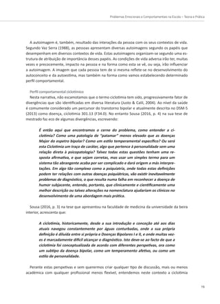 Problemas Emocionais e Comportamentais na Escola – Teoria e Prática
19
A autoimagem é, também, resultado das interações da pessoa com os seus contextos de vida.
Segundo Vaz Serra (1988), as pessoas apresentam diversas autoimagens segundo os papéis que
desempenham em diversos contextos de vida. Estas autoimagens organizam-se segundo uma es-
trutura de atribuição de importância desses papéis. As condições de vida adversa irão ter, muitas
vezes e precocemente, impacto na pessoa e na forma como esta se vê, ou seja, irão influenciar
a autoimagem. A imagem que cada pessoa tem de si mesma reflete-se no desenvolvimento do
autoconceito e da autoestima, mas também na forma como vamos estabelecendo determinado
perfil comportamental.
Perfil comportamental ciclotímico
Nesta narrativa, não escamotamos que o termo ciclotimia tem sido, progressivamente fator de
divergências que são identificadas em diversa literatura (Justo  Calil, 2004). Ao nível da saúde
é comumente considerado um percursor do transtorno bipolar e atualmente descrita no DSM-5
(2013) como doença, ciclotimia 301.13 (F34.0). No entanto Sousa (2016, p. 4) na sua tese de
mestrado faz eco de algumas divergências, escrevendo:
É então aqui que encontramos o cerne do problema, como entender a ci-
clotimia? Como uma patologia de “patamar” menos elevado que as doenças
Major do espetro bipolar? Como um estilo temperamental específico? Ou será
esta Ciclotimia um traço de caráter, algo que pertence à personalidade sem uma
relação direta à psicopatologia? Talvez todas estas questões tenham uma re-
sposta afirmativa, e que sejam corretas, mas usar um simples termo para um
sistema tão abrangente acaba por ser complicado e dará origem a más interpre-
tações. Em algo tão complexo como a psiquiatria, onde todas estas definições
podem ter relações com outras doenças psiquiátricas, vão existir inevitavelmente
problemas de diagnóstico, o que resulta numa falha em reconhecer a doença de
humor subjacente, entendo, portanto, que clinicamente e cientificamente uma
melhor descrição ou talvez alterações na nomenclatura ajudariam os clínicos no
desenvolvimento de uma abordagem mais prática.
Sousa (2016, p. 3) na tese que apresentou na faculdade de medicina da universidade da beira
interior, acrescenta que:
A ciclotimia, historicamente, desde a sua introdução e conceção até aos dias
atuais navegou constantemente por águas conturbadas, onde a sua própria
definição é diluída entre si própria e Doenças Bipolares I e II, e onde muitas vez-
es é marcadamente difícil alcançar o diagnóstico. Isto deve-se ao facto de que a
ciclotimia foi conceptualizada de acordo com diferentes perspetivas, ora como
um subtipo da doença bipolar, como um temperamento afetivo, ou como um
estilo de personalidade.
Perante estas perspetivas e sem querermos criar qualquer tipo de discussão, mais ou menos
académica com qualquer profissional menos flexível, entendemos neste contexto a ciclotimia
 