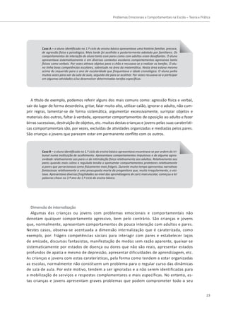 Problemas Emocionais e Comportamentais na Escola – Teoria e Prática
23
A título de exemplo, podemos referir alguns dos mais comuns como: agressão física e verbal,
sair do lugar de forma desordeira, gritar, falar muito alto, utilizar calão, ignorar o adulto, não cum-
prir regras, lamentar-se de forma sistemática, argumentar excessivamente, surripiar objetos e
materiais dos outros, faltar à verdade, apresentar comportamentos de oposição ao adulto e fazer
birras sucessivas, destruição de objetos, etc. muitas destas crianças e jovens pelas suas caraterísti-
Caso A – o aluno identificado no 1.º ciclo do ensino básico apresentava uma história familiar, precoce,
de agressão física e psicológica. Mais tarde foi acolhido e posteriormente adotado por familiares. Os
comportamentos de interação do aluno tanto com pares como com adultos eram desafiantes. O aluno
apresentava sistematicamente e em diversos contextos escolares comportamentos agressivos tanto
físicos como verbais. Por vezes atirava objetos para o chão e recusava-se a realizar as tarefas. O alu-
no tinha boas competências escolares, sobretudo na área da matemática. Nesta área estava mesmo
acima do requerido para o ano de escolaridade que frequentava e idade cronológica. O aluno pedia
muitas vezes para sair da sala de aula, segundo ele para se acalmar. Por vezes recusava-se a participar
em algumas atividades e/ou desenvolver determinadas tarefas específicas.
Caso B – o aluno identificado no 1.º ciclo do ensino básico apresentava encontrava-se por ordem do tri-
bunal numa instituição de acolhimento. Apresentava comportamentos impulsivos e de alguma agres-
sividade relativamente aos pares e de intimidação física relativamente aos adultos. Relativamente aos
pares quando mais calmo e regulado tendia a apresentar comportamentos protetores relativamente
a pares que percecionava como fisicamente mais frágeis. Durante muito tempo apresentou narrativas
fantasiosas relativamente a uma pressuposta morte da progenitora que, muito irregularmente, o visi-
tava. Apresentava diversas fragilidades ao nível das aprendizagens de cariz mais escolar, começou a ler
palavras chave no 3.º ano do 1.º ciclo do ensino básico.
cas comportamentais são, por vezes, excluídas de atividades organizadas e mediadas pelos pares.
São crianças e jovens que parecem estar em permanente conflito com os outros.
Dimensão de internalização
Algumas das crianças ou jovens com problemas emocionais e comportamentais não
denotam qualquer comportamento agressivo, bem pelo contrário. São crianças e jovens
que, normalmente, apresentam comportamentos de pouca interação com adultos e pares.
Nestes casos, observa-se acentuada a dimensão internalização que é caraterizada, como
exemplo, por: frágeis competências sociais para interagir com pares e estabelecer laços
de amizade, discursos fantasistas, manifestação de medos sem razão aparente, queixar-se
sistematicamente por estados de doença ou dores que não são reais, apresentar estados
profundos de apatia e mesmo de depressão, apresentar dificuldades de aprendizagem, etc.
As crianças e jovens com estas caraterísticas, pela forma como tendem a estar organizadas
as escolas, normalmente não constituem um problema para o regular curso das dinâmicas
de sala de aula. Por este motivo, tendem a ser ignoradas e a não serem identificadas para
a mobilização de serviços e respostas complementares e mais específicas. No entanto, es-
tas crianças e jovens apresentam graves problemas que podem comprometer todo o seu
 